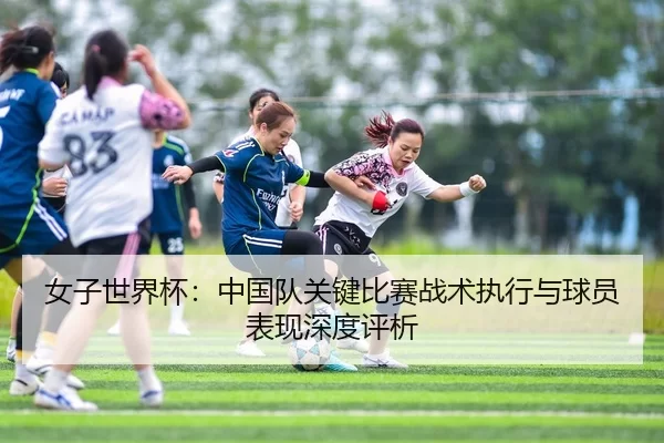 女子世界杯：中国队关键比赛战术执行与球员表现深度评析