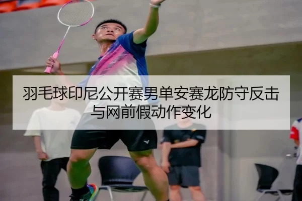 羽毛球印尼公开赛男单安赛龙防守反击与网前假动作变化