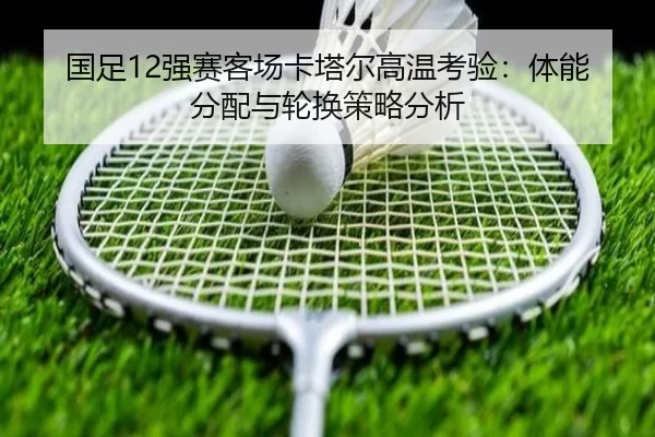国足12强赛客场卡塔尔高温考验：体能分配与轮换策略分析